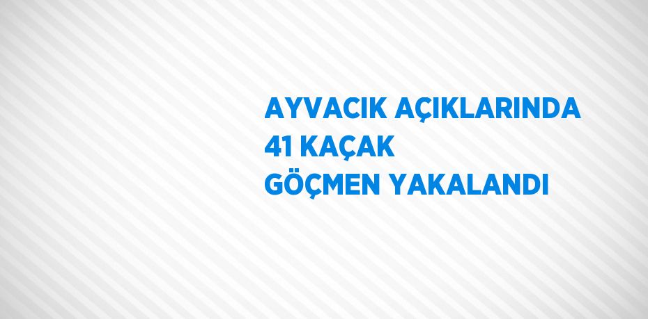 AYVACIK AÇIKLARINDA 41 KAÇAK GÖÇMEN YAKALANDI