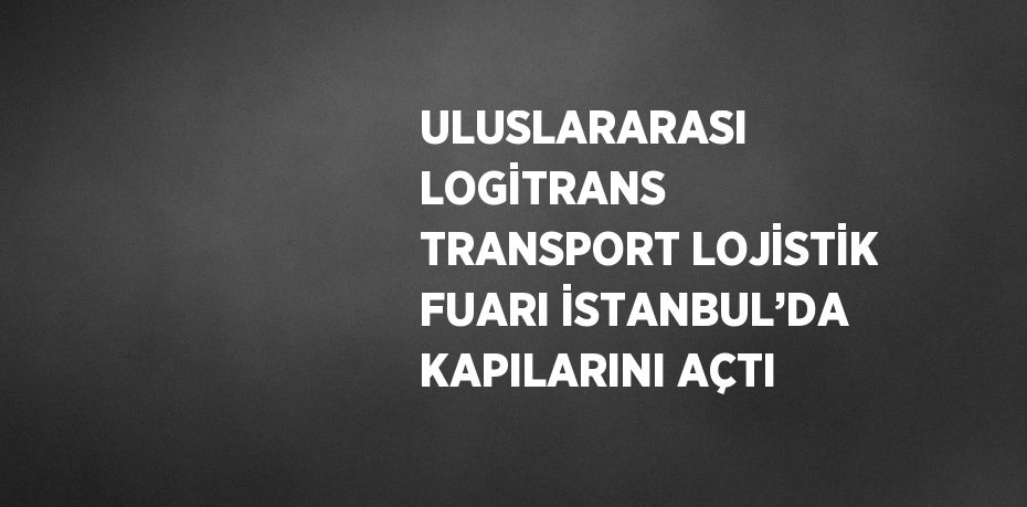 ULUSLARARASI LOGİTRANS TRANSPORT LOJİSTİK FUARI İSTANBUL’DA KAPILARINI AÇTI