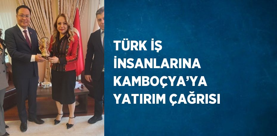 TÜRK İŞ İNSANLARINA KAMBOÇYA’YA YATIRIM ÇAĞRISI