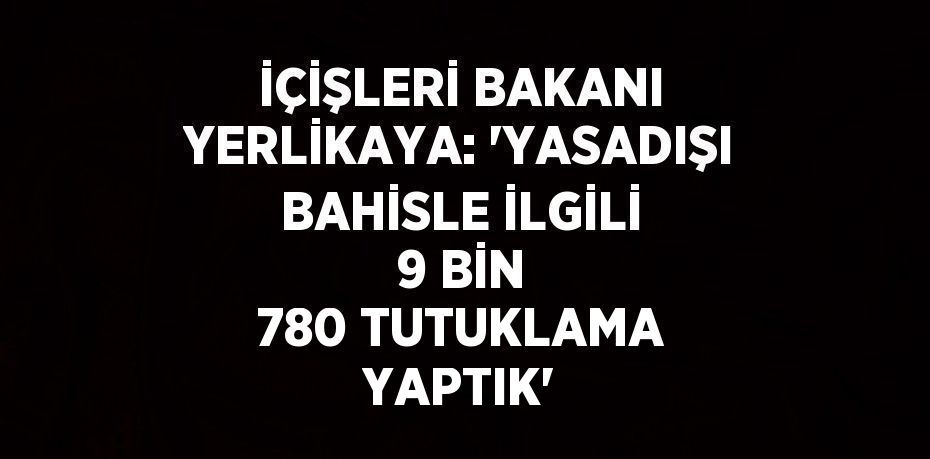 İÇİŞLERİ BAKANI YERLİKAYA: 'YASADIŞI BAHİSLE İLGİLİ 9 BİN 780 TUTUKLAMA YAPTIK'