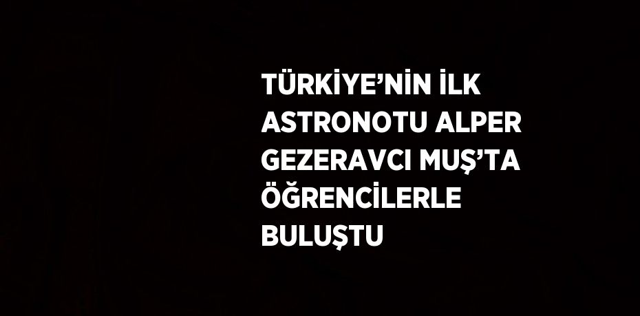 TÜRKİYE’NİN İLK ASTRONOTU ALPER GEZERAVCI MUŞ’TA ÖĞRENCİLERLE BULUŞTU