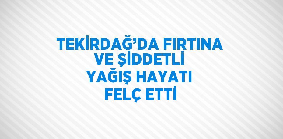 TEKİRDAĞ’DA FIRTINA VE ŞİDDETLİ YAĞIŞ HAYATI FELÇ ETTİ