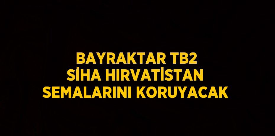 BAYRAKTAR TB2 SİHA HIRVATİSTAN SEMALARINI KORUYACAK