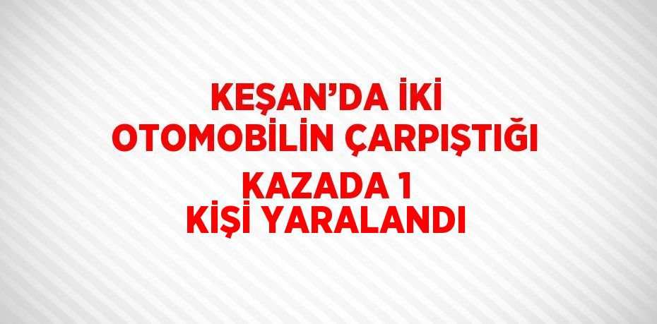 KEŞAN’DA İKİ OTOMOBİLİN ÇARPIŞTIĞI KAZADA 1 KİŞİ YARALANDI