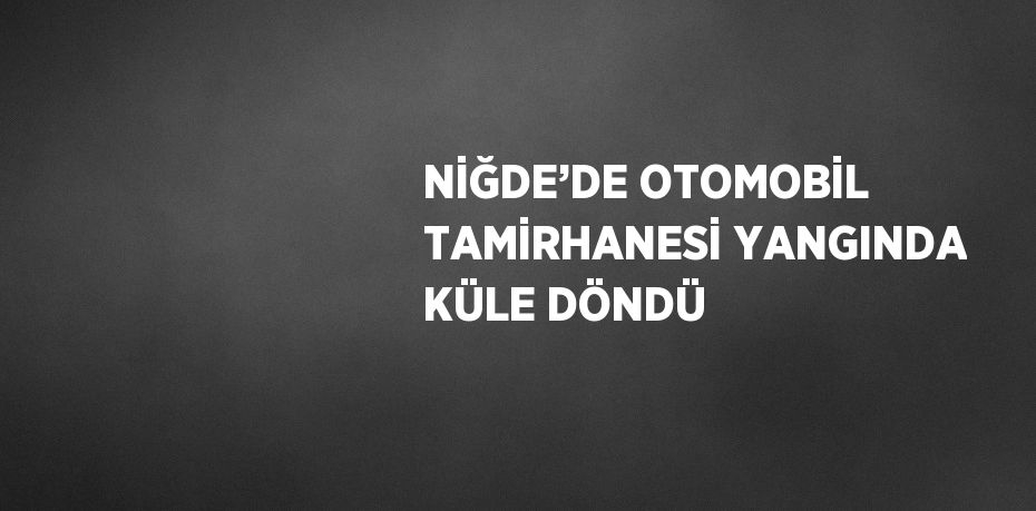 NİĞDE’DE OTOMOBİL TAMİRHANESİ YANGINDA KÜLE DÖNDÜ