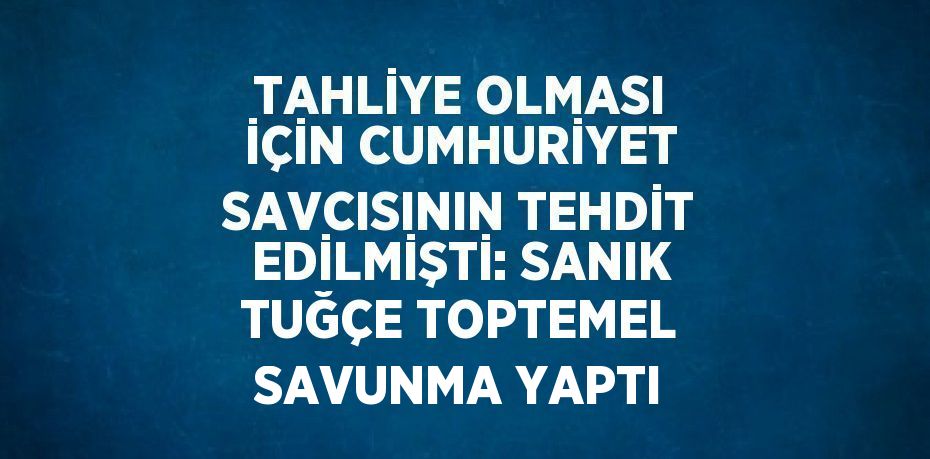 TAHLİYE OLMASI İÇİN CUMHURİYET SAVCISININ TEHDİT EDİLMİŞTİ: SANIK TUĞÇE TOPTEMEL SAVUNMA YAPTI