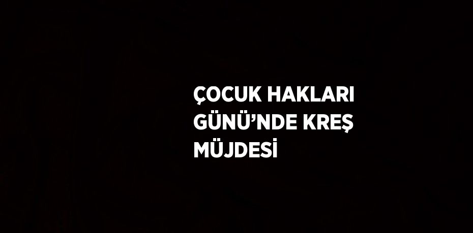 ÇOCUK HAKLARI GÜNÜ’NDE KREŞ MÜJDESİ