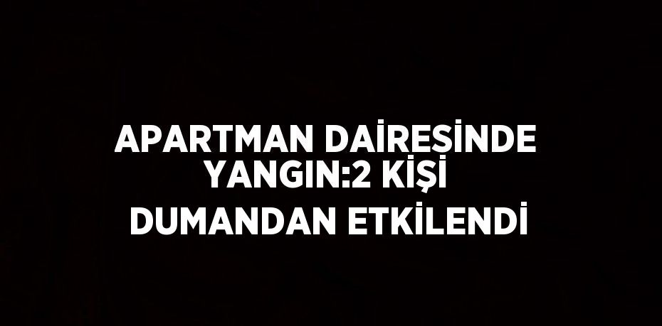 APARTMAN DAİRESİNDE YANGIN:2 KİŞİ DUMANDAN ETKİLENDİ