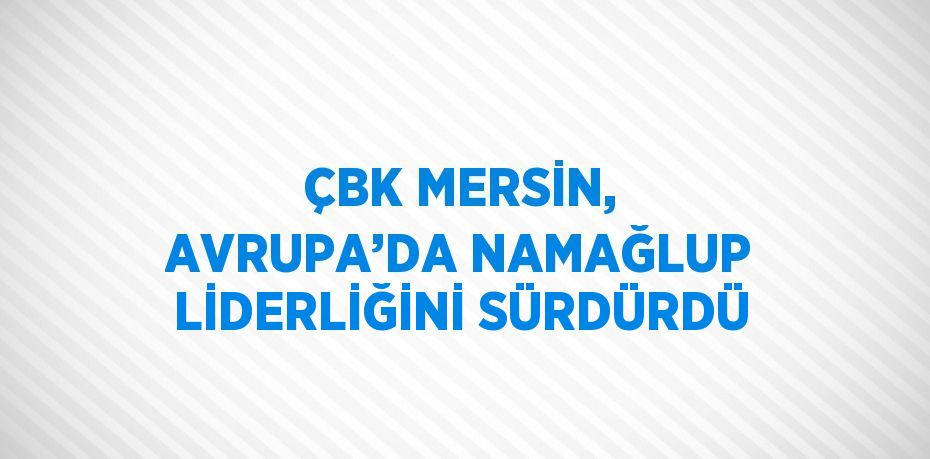 ÇBK MERSİN, AVRUPA’DA NAMAĞLUP LİDERLİĞİNİ SÜRDÜRDÜ