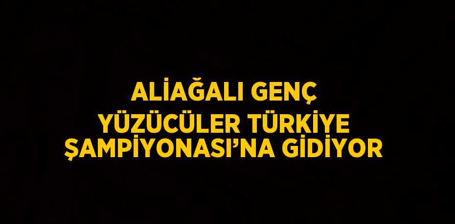 ALİAĞALI GENÇ YÜZÜCÜLER TÜRKİYE ŞAMPİYONASI’NA GİDİYOR