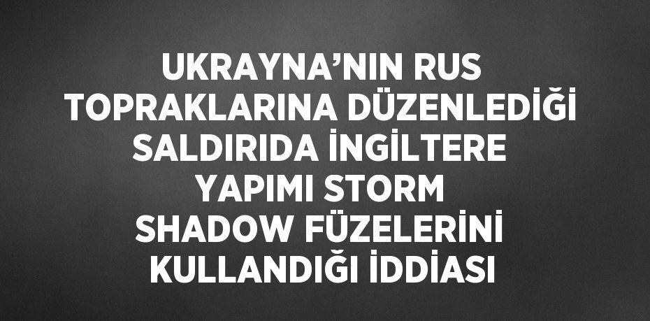 UKRAYNA’NIN RUS TOPRAKLARINA DÜZENLEDİĞİ SALDIRIDA İNGİLTERE YAPIMI STORM SHADOW FÜZELERİNİ KULLANDIĞI İDDİASI