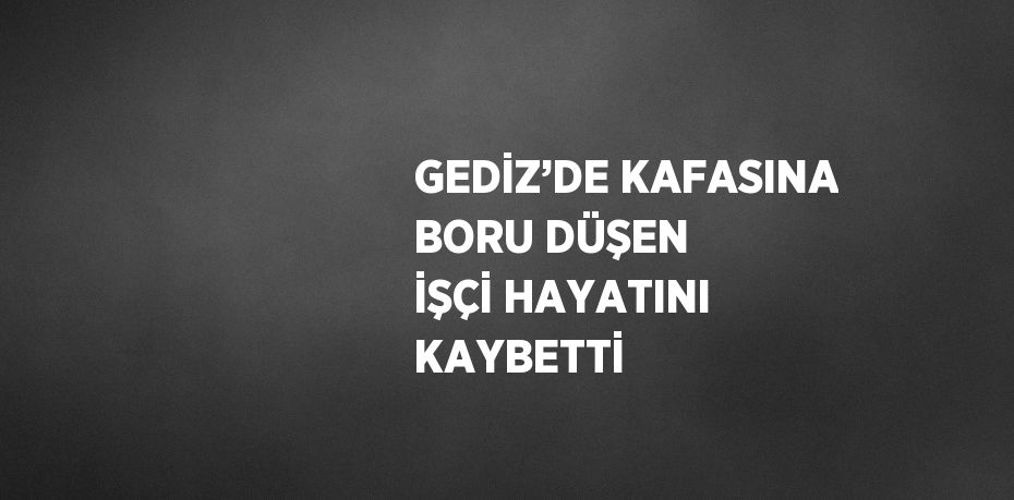 GEDİZ’DE KAFASINA BORU DÜŞEN İŞÇİ HAYATINI KAYBETTİ