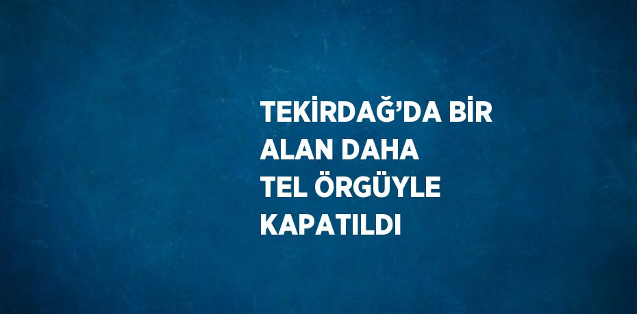 TEKİRDAĞ’DA BİR ALAN DAHA TEL ÖRGÜYLE KAPATILDI