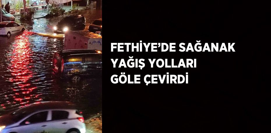 FETHİYE’DE SAĞANAK YAĞIŞ YOLLARI GÖLE ÇEVİRDİ