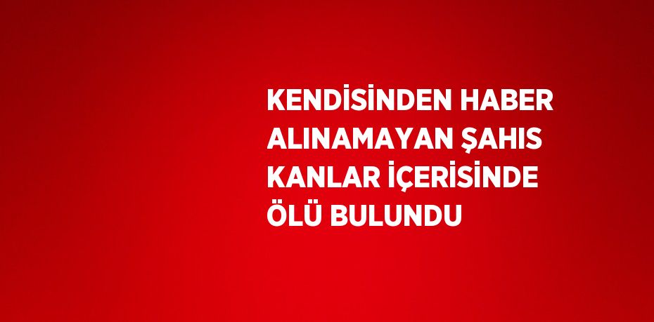 KENDİSİNDEN HABER ALINAMAYAN ŞAHIS KANLAR İÇERİSİNDE ÖLÜ BULUNDU