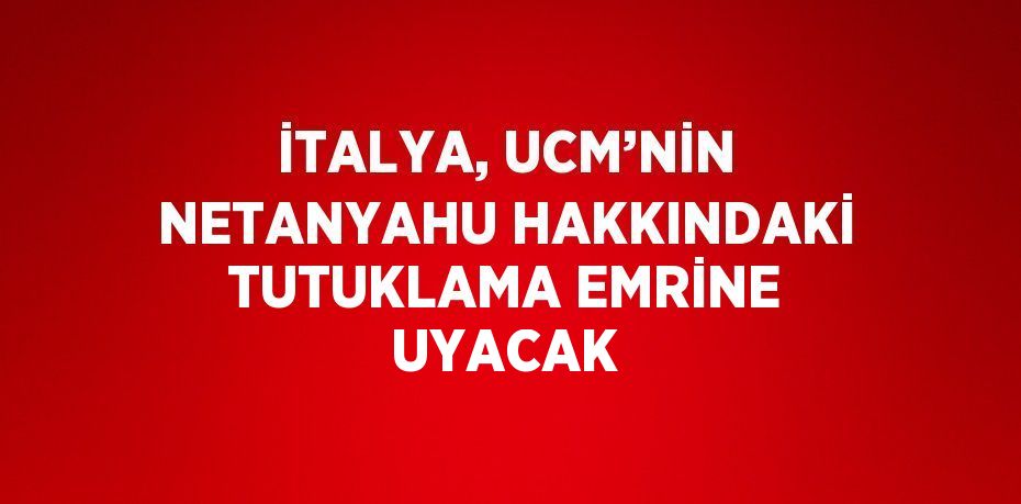 İTALYA, UCM’NİN NETANYAHU HAKKINDAKİ TUTUKLAMA EMRİNE UYACAK