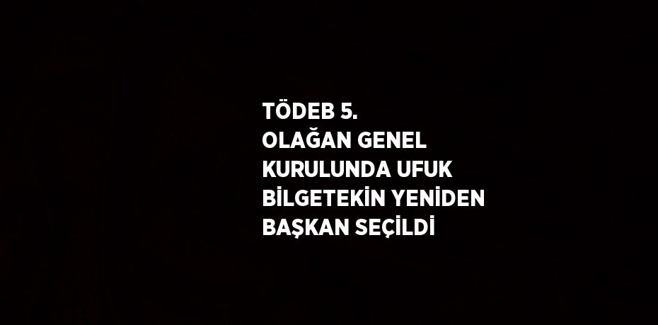 TÖDEB 5. OLAĞAN GENEL KURULUNDA UFUK BİLGETEKİN YENİDEN BAŞKAN SEÇİLDİ