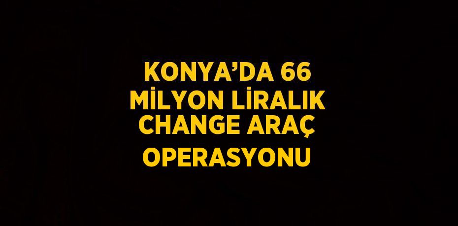 KONYA’DA 66 MİLYON LİRALIK CHANGE ARAÇ OPERASYONU