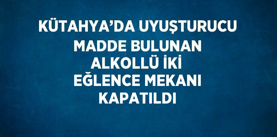 KÜTAHYA’DA UYUŞTURUCU MADDE BULUNAN ALKOLLÜ İKİ EĞLENCE MEKANI KAPATILDI