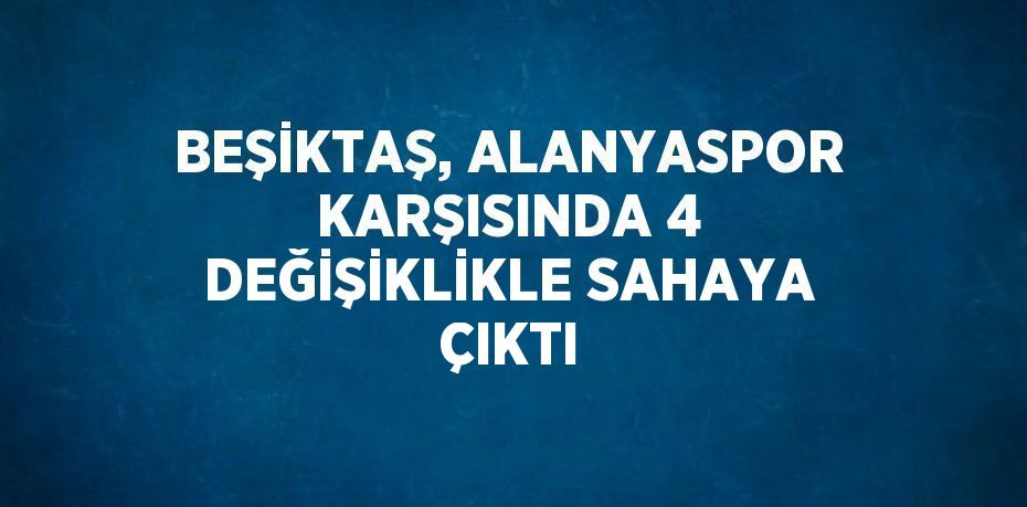 BEŞİKTAŞ, ALANYASPOR KARŞISINDA 4 DEĞİŞİKLİKLE SAHAYA ÇIKTI