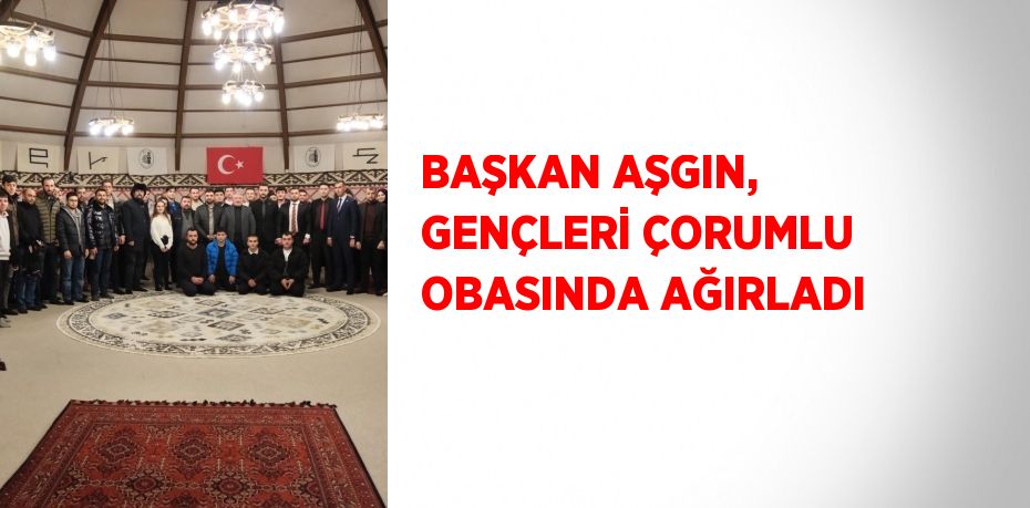 BAŞKAN AŞGIN, GENÇLERİ ÇORUMLU OBASINDA AĞIRLADI