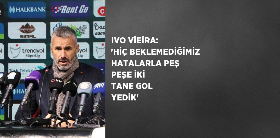 IVO VİEİRA: 'HİÇ BEKLEMEDİĞİMİZ HATALARLA PEŞ PEŞE İKİ TANE GOL YEDİK'