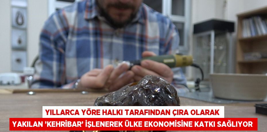 YILLARCA YÖRE HALKI TARAFINDAN ÇIRA OLARAK YAKILAN ’KEHRİBAR’ İŞLENEREK ÜLKE EKONOMİSİNE KATKI SAĞLIYOR