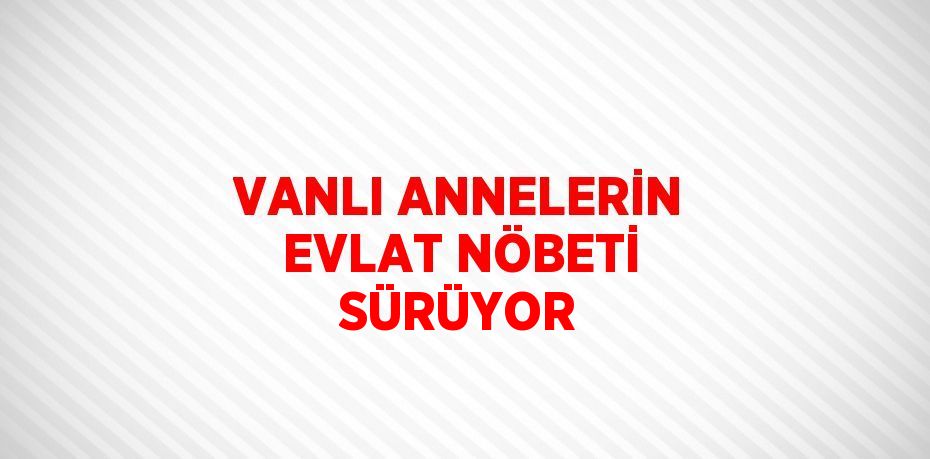 VANLI ANNELERİN EVLAT NÖBETİ SÜRÜYOR