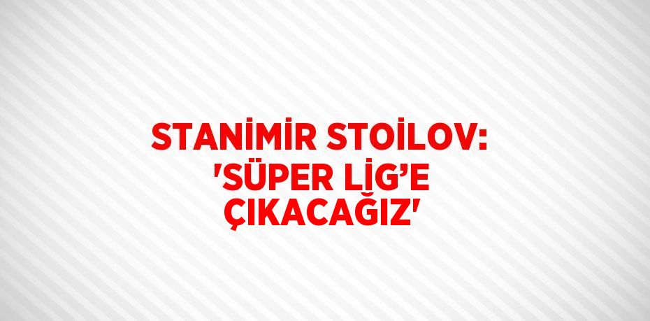 STANİMİR STOİLOV: 'SÜPER LİG’E ÇIKACAĞIZ'