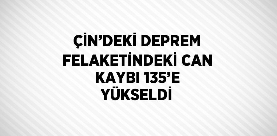 ÇİN’DEKİ DEPREM FELAKETİNDEKİ CAN KAYBI 135’E YÜKSELDİ