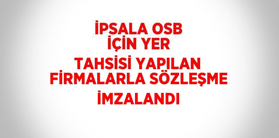 İPSALA OSB İÇİN YER TAHSİSİ YAPILAN FİRMALARLA SÖZLEŞME İMZALANDI