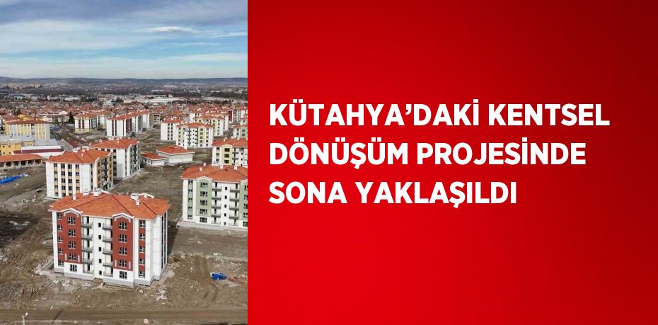 KÜTAHYA’DAKİ KENTSEL DÖNÜŞÜM PROJESİNDE SONA YAKLAŞILDI