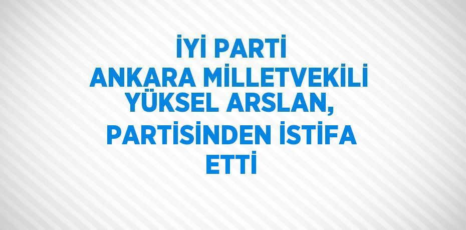 İYİ PARTİ ANKARA MİLLETVEKİLİ YÜKSEL ARSLAN, PARTİSİNDEN İSTİFA ETTİ