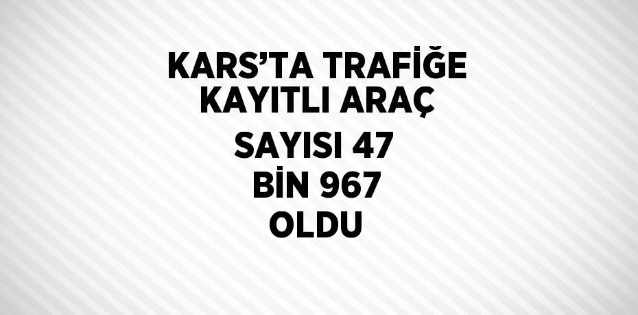 KARS’TA TRAFİĞE KAYITLI ARAÇ SAYISI 47 BİN 967 OLDU