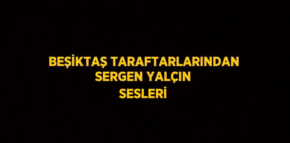 BEŞİKTAŞ TARAFTARLARINDAN SERGEN YALÇIN SESLERİ