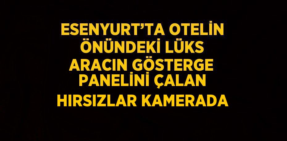 ESENYURT’TA OTELİN ÖNÜNDEKİ LÜKS ARACIN GÖSTERGE PANELİNİ ÇALAN HIRSIZLAR KAMERADA