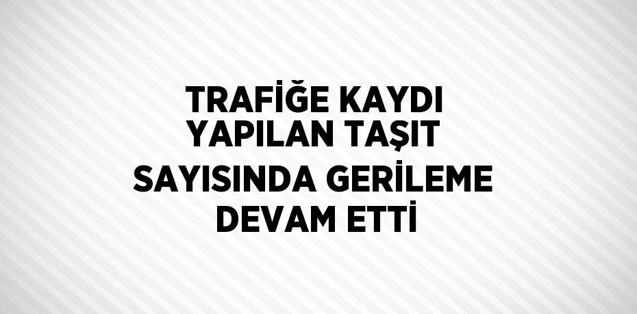 TRAFİĞE KAYDI YAPILAN TAŞIT SAYISINDA GERİLEME DEVAM ETTİ