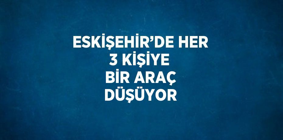 ESKİŞEHİR’DE HER 3 KİŞİYE BİR ARAÇ DÜŞÜYOR