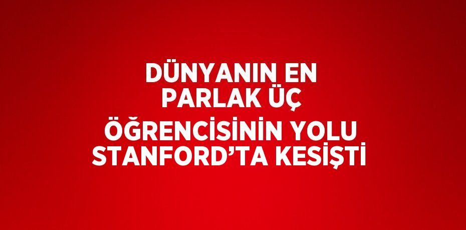 DÜNYANIN EN PARLAK ÜÇ ÖĞRENCİSİNİN YOLU STANFORD’TA KESİŞTİ