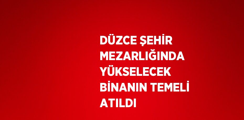 DÜZCE ŞEHİR MEZARLIĞINDA YÜKSELECEK BİNANIN TEMELİ ATILDI