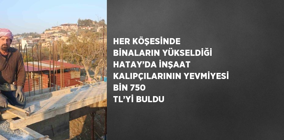 HER KÖŞESİNDE BİNALARIN YÜKSELDİĞİ HATAY’DA İNŞAAT KALIPÇILARININ YEVMİYESİ BİN 750 TL’Yİ BULDU