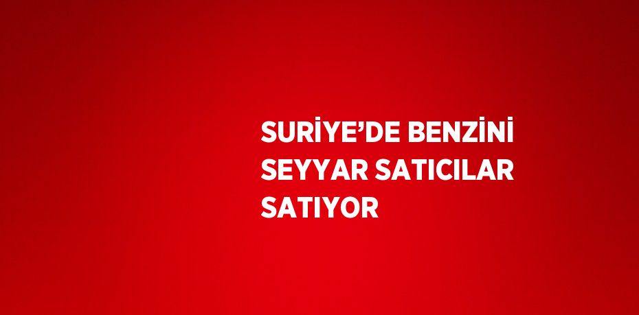 SURİYE’DE BENZİNİ SEYYAR SATICILAR SATIYOR