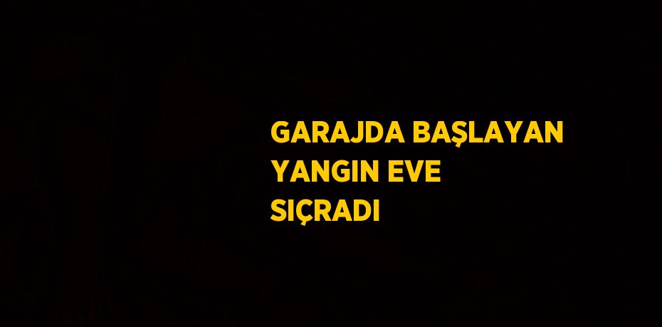 GARAJDA BAŞLAYAN YANGIN EVE SIÇRADI