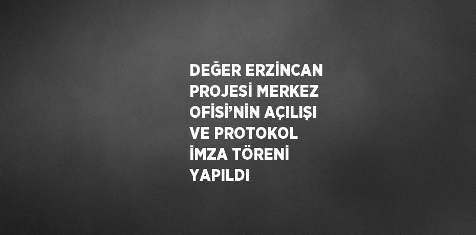 DEĞER ERZİNCAN PROJESİ MERKEZ OFİSİ’NİN AÇILIŞI VE PROTOKOL İMZA TÖRENİ YAPILDI