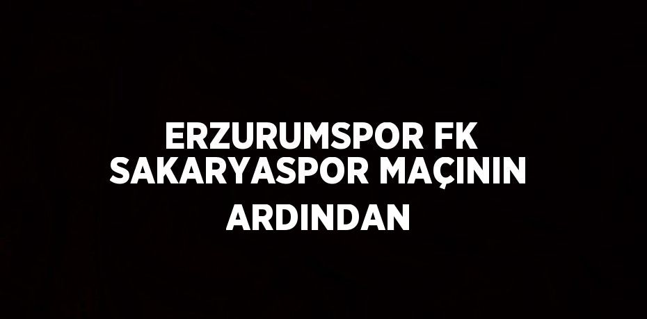 ERZURUMSPOR FK SAKARYASPOR MAÇININ ARDINDAN