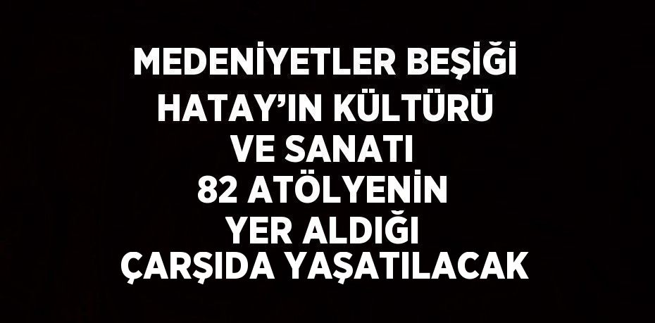 MEDENİYETLER BEŞİĞİ HATAY’IN KÜLTÜRÜ VE SANATI 82 ATÖLYENİN YER ALDIĞI ÇARŞIDA YAŞATILACAK