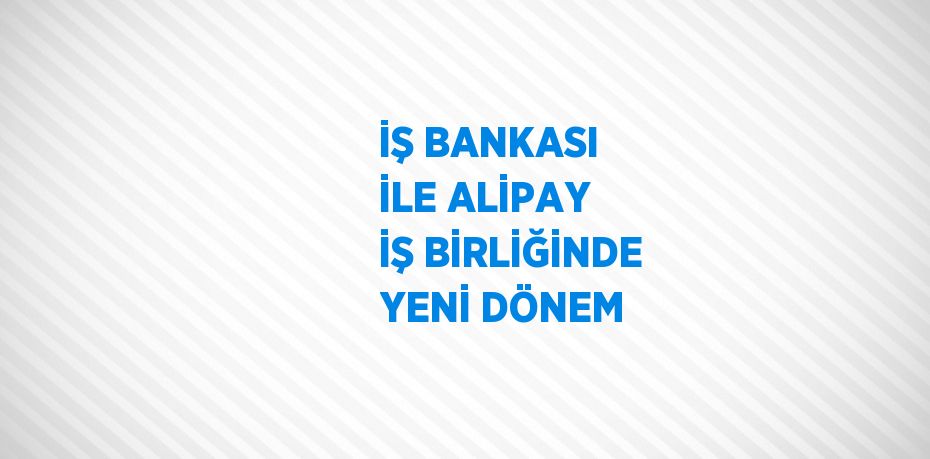 İŞ BANKASI İLE ALİPAY İŞ BİRLİĞİNDE YENİ DÖNEM