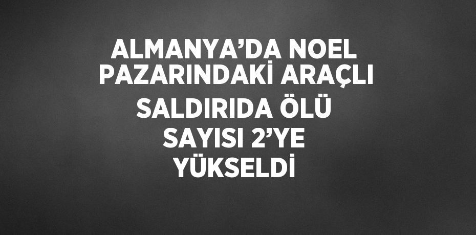 ALMANYA’DA NOEL PAZARINDAKİ ARAÇLI SALDIRIDA ÖLÜ SAYISI 2’YE YÜKSELDİ