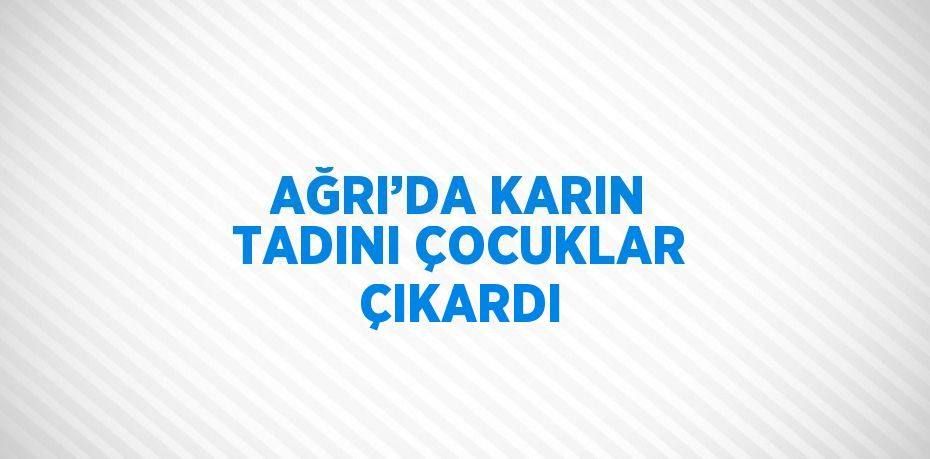 AĞRI’DA KARIN TADINI ÇOCUKLAR ÇIKARDI