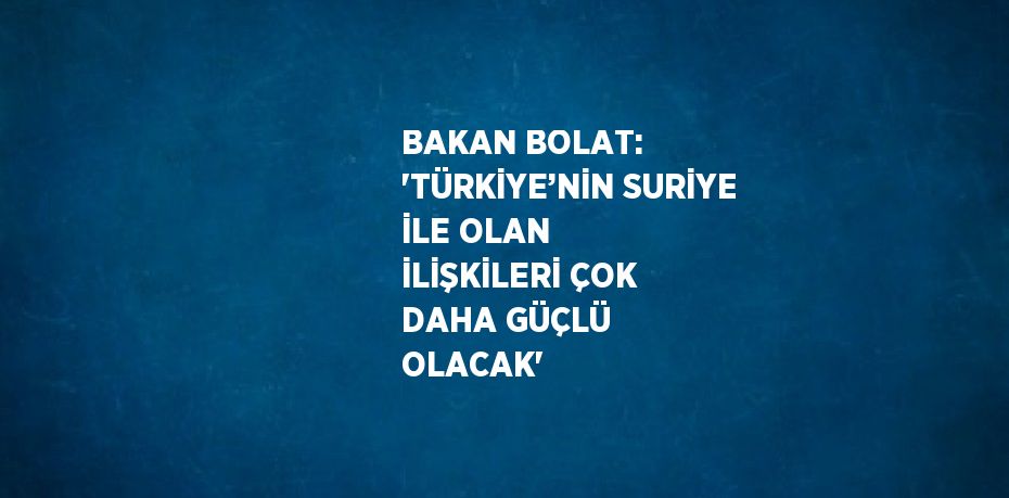 BAKAN BOLAT: 'TÜRKİYE’NİN SURİYE İLE OLAN İLİŞKİLERİ ÇOK DAHA GÜÇLÜ OLACAK'